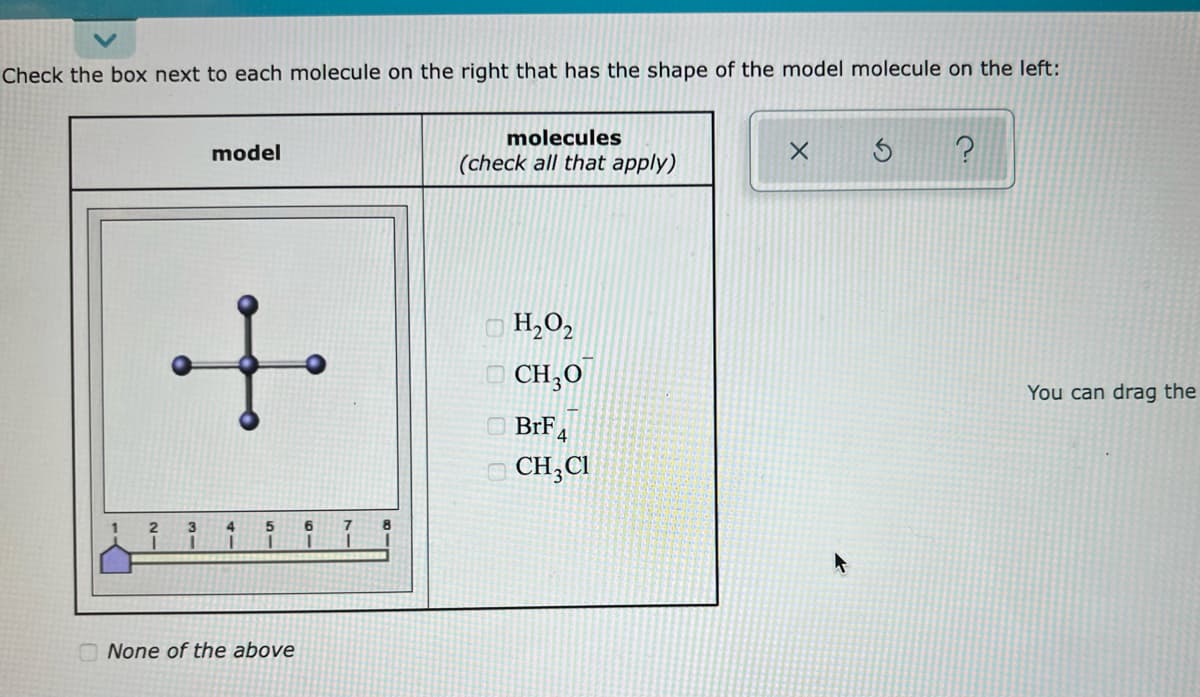 Check the box next to each molecule on the right that has the shape of the model molecule on the left:
molecules
model
(check all that apply)
i.
O H,0,
O CH,O
You can drag the
O BrF 4
O CH,CI
6.
None of the above
