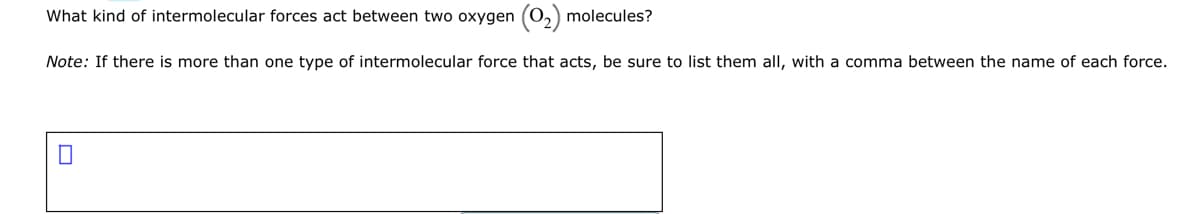What kind of intermolecular forces act between two oxygen
molecules?
Note: If there is more than one type of intermolecular force that acts, be sure to list them all, with a comma between the name of each force.
