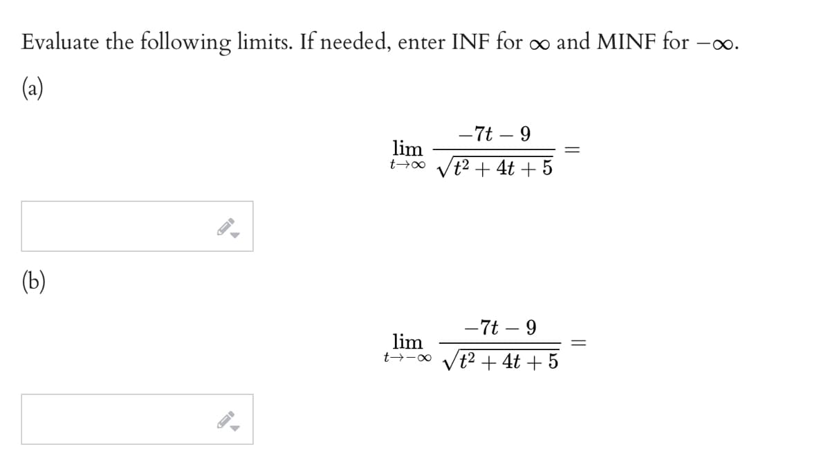 Evaluate the following limits. If needed, enter INF for o and MINF for -o.
(a)
-7t – 9
lim
t²+ 4t + 5
(b)
- 7t – 9
lim
t→-∞ Vt² + 4t + 5
||
