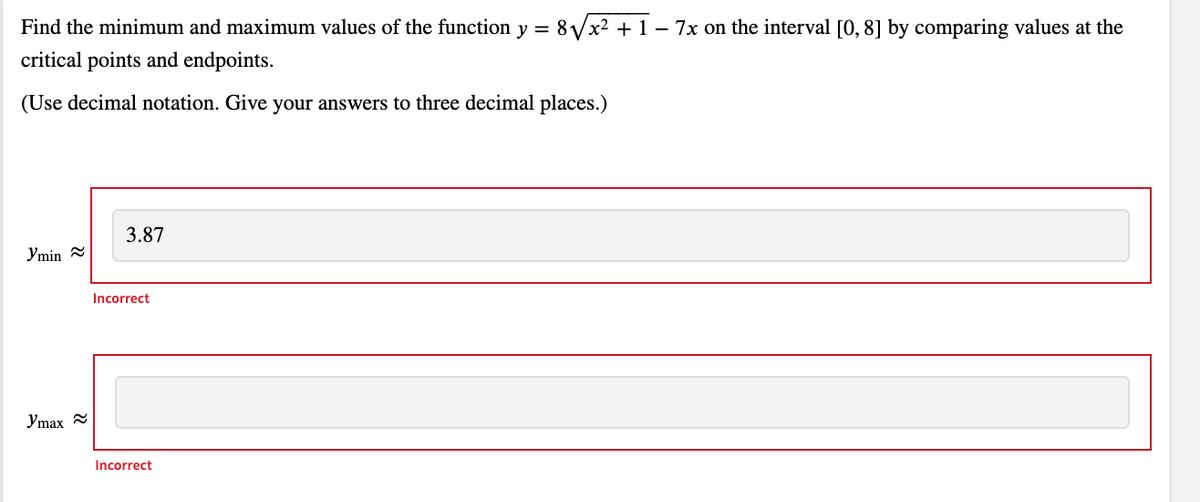 Find the minimum and maximum values of the function y =
8Vx2 + 1 – 7x on the interval [0, 8] by comparing values at the
-
critical points and endpoints.
(Use decimal notation. Give your answers to three decimal places.)
3.87
Ymin =
Incorrect
Ymax
Incorrect
