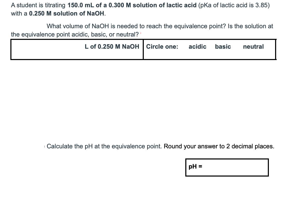 A student is titrating 150.0 mL of a 0.300 M solution of lactic acid (pKa of lactic acid is 3.85)
with a 0.250 M solution of NaOH.
What volume of NaOH is needed to reach the equivalence point? Is the solution at
the equivalence point acidic, basic, or neutral?
L of 0.250 M NaOH
Circle one:
acidic
basic
neutral
Calculate the pH at the equivalence point. Round your answer to 2 decimal places.
pH =
