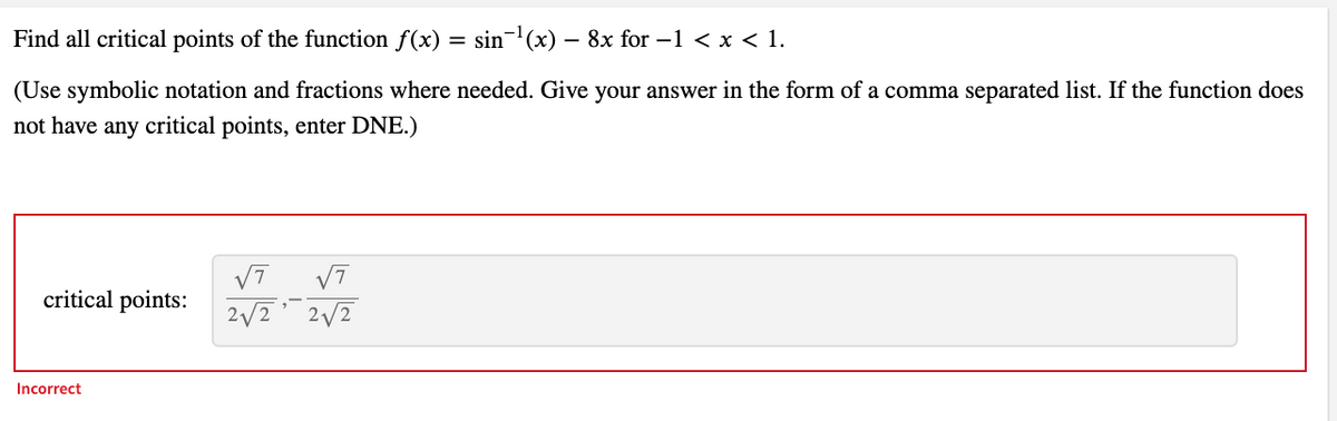 Find all critical points of the function f(x)
sin-(x) – 8x for –1 < x < 1.
(Use symbolic notation and fractions where needed. Give your answer in the form of a comma separated list. If the function does
not have any critical points, enter DNE.)
V7
critical points:
2/2
2/2
Incorrect
