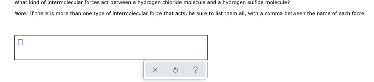 What kind of intermolecular forces act between a hydrogen chloride molecule and a hydrogen sulfide molecule?
Note: If there is more than one type of intermolecular force that acts, be sure to list them all, with a comma between the name of each force.
