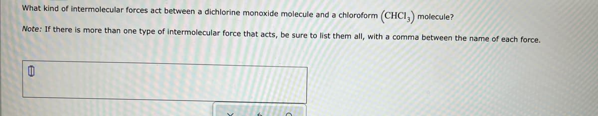 What kind of intermolecular forces act between a dichlorine monoxide molecule and a chloroform (CHCI,) molecule?
Note: If there is more than one type of intermolecular force that acts, be sure to list them all, with a comma between the name of each force.
