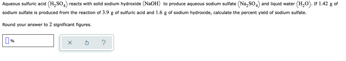 Aqueous sulfuric acid (H,SO,) reacts with solid sodium hydroxide (NaOH) to produce aqueous sodium sulfate (Na, SO4) and liquid water (H,O). If 1.42 g of
sodium sulfate is produced from the reaction of 3.9 g of sulfuric acid and 1.6 g of sodium hydroxide, calculate the percent yield of sodium sulfate.
Round your answer to 2 significant figures.
