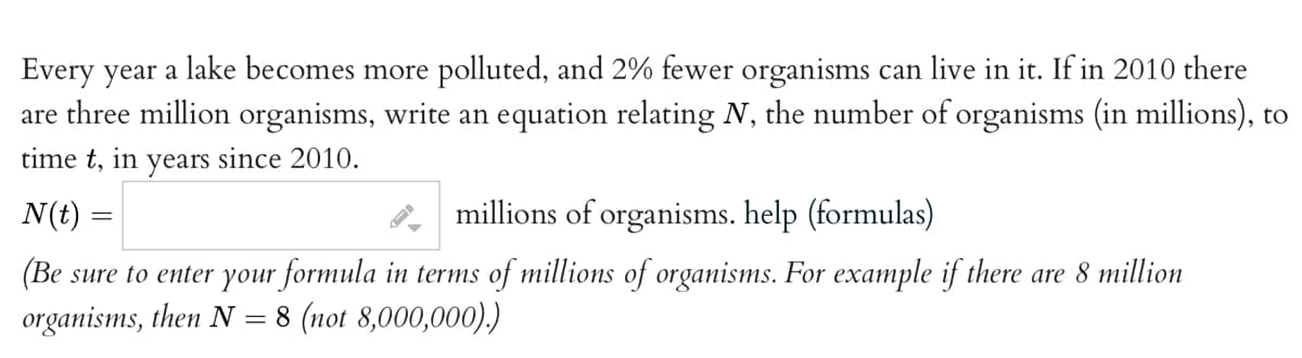 Every year a lake becomes more polluted, and 2% fewer organisms can live in it. If in 2010 there
are three million organisms, write an equation relating N, the number of organisms (in millions), to
time t, in years since 2010.
N(t) =
millions of organisms. help (formulas)
(Be sure to enter your formula in terms of millions of organisms. For example if there are 8 million
organisms, then N = 8 (not 8,000,000).)
