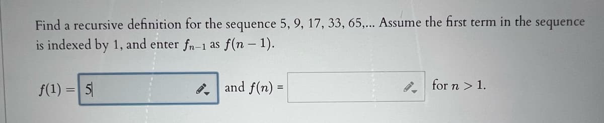 Find a recursive definition for the sequence 5, 9, 17, 33, 65,... Assume the first term in the sequence
is indexed by 1, and enter fn-1 as f(n – 1).
f(1) = 5|
and f(n) =
for n > 1.
