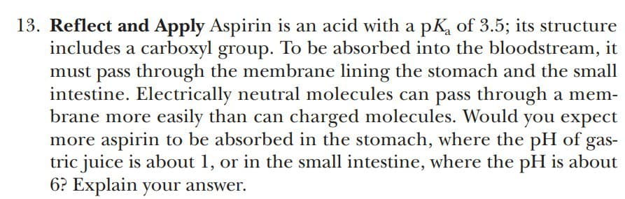 13. Reflect and Apply Aspirin is an acid with a pK, of 3.5; its structure
includes a carboxyl group. To be absorbed into the bloodstream, it
must pass through the membrane lining the stomach and the small
intestine. Electrically neutral molecules can pass through a mem-
brane more easily than can charged molecules. Would you expect
more aspirin to be absorbed in the stomach, where the pH of gas-
tric juice is about 1, or in the small intestine, where the pH is about
6? Explain your answer.
