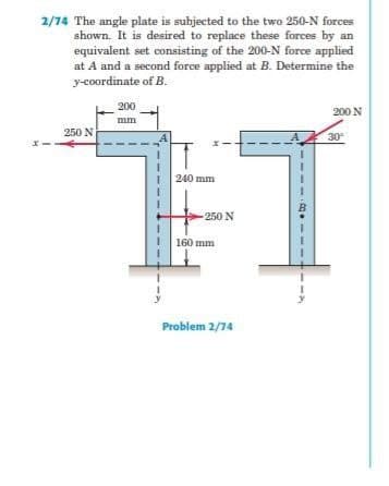 2/74 The angle plate is subjected to the two 250-N forces
shown. It is desired to replace these forces by an
equivalent set consisting of the 200-N force applied
at A and a second force applied at B. Determine the
y-coordinate ofB.
200
200 N
mm
250 N
30
240 mm
250 N
160 mm
Problem 2/74
