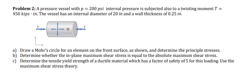 Problem 2: A pressure vessel with p = 200 psi internal pressure is subjected also to a twisting moment T =
450 kips in. The vessel has an internal diameter of 20 in and a wall thickness of 0.25 in.
a) Draw a Mohr's circle for an element on the front surface, as shown, and determine the principle stresses.
b) Determine whether the in-plane maximum shear stress is equal to the absolute maximum shear stress.
c) Determine the tensile yield strength of a ductile material which has a factor of safety of 5 for this loading. Use the
maximum shear stress theory.