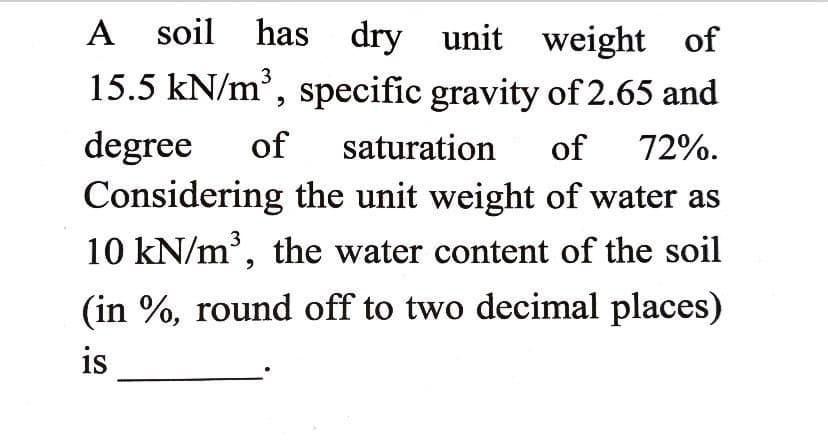 A soil has dry unit weight of
15.5 kN/m', specific gravity of 2.65 and
degree
Considering the unit weight of water as
10 kN/m', the water content of the soil
of
saturation
of
72%.
(in %, round off to two decimal places)
is
