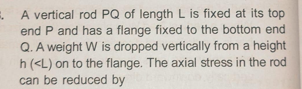 A vertical rod PQ of length L is fixed at its top
end P and has a flange fixed to the bottom end
Q. A weight W is dropped vertically from a height
h (<L) on to the flange. The axial stress in the rod
can be reduced by
