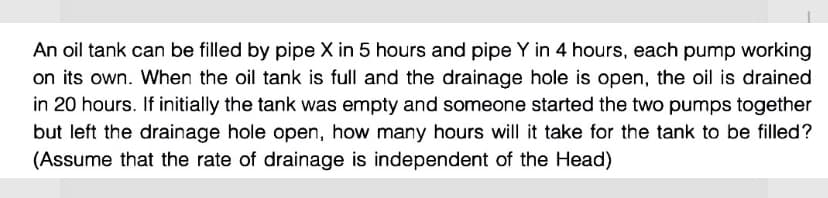 An oil tank can be filled by pipe X in 5 hours and pipe Y in 4 hours, each pump working
on its own. When the oil tank is full and the drainage hole is open, the oil is drained
in 20 hours. If initially the tank was empty and someone started the two pumps together
but left the drainage hole open, how many hours will it take for the tank to be filled?
(Assume that the rate of drainage is independent of the Head)
