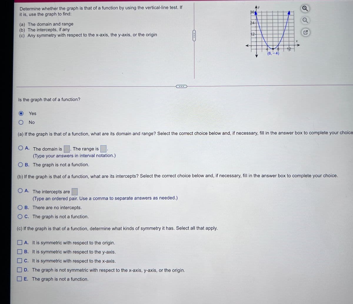 Determine whether the graph is that of a function by using the vertical-line test. If
it is, use the graph to find:
Ay
36
24
(a) The domain and range
(b) The intercepts, if any
(c) Any symmetry with respect to the x-axis, the y-axis, or the origin
12
(6,-4)
Is the graph that of a function?
Yes
No
(a) If the graph is that of a function, what are its domain and range? Select the correct choice below and, if necessary, fill in the answer box to complete your
choice
O A. The domain is
The range is
(Type your answers in interval notation.)
O B. The graph is not a function.
(b) If the graph is that of a function, what are its intercepts? Select the correct choice below and, if necessary, fill in the answer box to complete your choice.
O A. The intercepts are
(Type an ordered pair. Use a comma to separate answers as needed.)
O B. There are no intercepts.
OC. The graph is not a function.
(c) If the graph is that of a function, determine what kinds of symmetry it has. Select all that apply.
A. It is symmetric with respect to the origin.
B. It is symmetric with respect to the y-axis.
C. It is symmetric with respect to the x-axis.
D. The graph is not symmetric with respect to the x-axis, y-axis, or the origin.
E. The graph is not a function.
