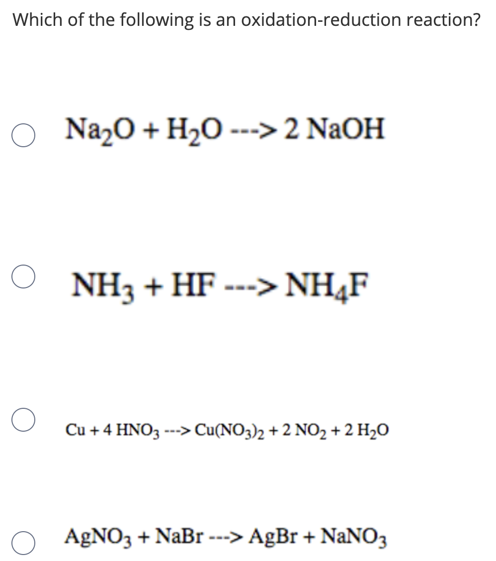 Which of the following is an oxidation-reduction reaction?
Na2O + H2O ---> 2 NaOH
NH3 + HF ---> NH4F
Cu +4 HNO3 ---> Cu(NO3)2 + 2 NO2 + 2 H2O
AgNO3 + NaBr ---> AgBr + NaNO3
