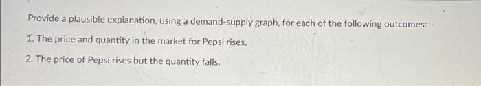 Provide a plausible explanation, using a demand-supply graph, for each of the following outcomes:
1. The price and quantity in the market for Pepsi rises.
2. The price of Pepsi rises but the quantity falls.
