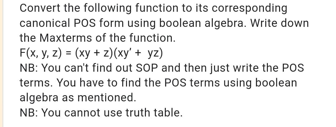 Convert the following function to its corresponding
canonical POS form using boolean algebra. Write down
the Maxterms of the function.
F(x, y, z) = (xy + z)(xy' + yz)
NB: You can't find out SOP and then just write the POS
terms. You have to find the POS terms using boolean
algebra as mentioned.
NB: You cannot use truth table.
