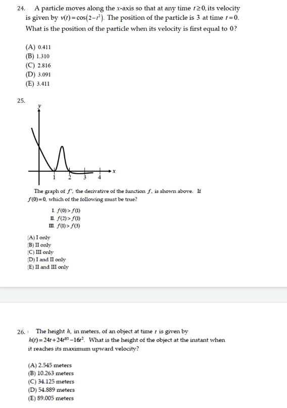 24. A particle moves along the x-axis so that at any time 120, its velocity
is given by v(r) = cos(2-r²). The position of the particle is 3 at time t=0.
What is the position of the particle when its velocity is first equal to 0?
(A) 0.411
(B) 1.310
(C) 2.816
(D) 3.091
(E) 3.411
25.
The graph of f. the derivative of the function f. is shown above. If
F(0)=0, which of the following must be true?
1 f(0) > f)
II f(2) > S)
m f(1)> f(3)
(A) I only
(B) II only
(C) I only
D) I and II only
(E) II and III only
26. The height h, in meters, of an object at time t is given by
h(1) = 24t +24: –16r?. What is the height of the object at the instant when
it reaches its maximum upward velocity?
(A) 2.545 meters
(B) 10.263 meters
(C) 34.125 meters
(D) 54.889 meters
(E) 89.005 meters
