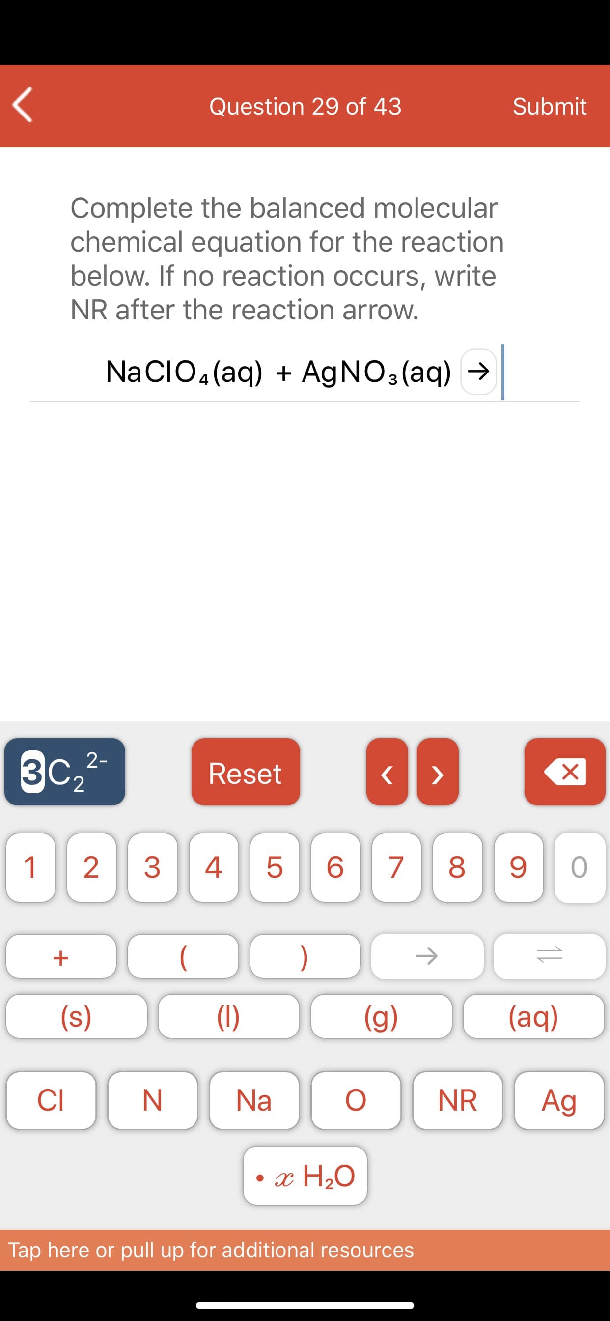 L
Submit
Question 29 of 43
Complete the balanced molecular
chemical equation for the reaction
below. If no reaction occurs, write
NR after the reaction arrow.
NaCIO4 (aq) AgNO3(aq)
X
Reset
ЗС,2-
2
7
6
5
4
2
1
)
(aq)
(g)
(1)
(s)
Ag
NR
О
Na
CI
ac H20
Tap here or pull up for additional resources
11
LO
3

