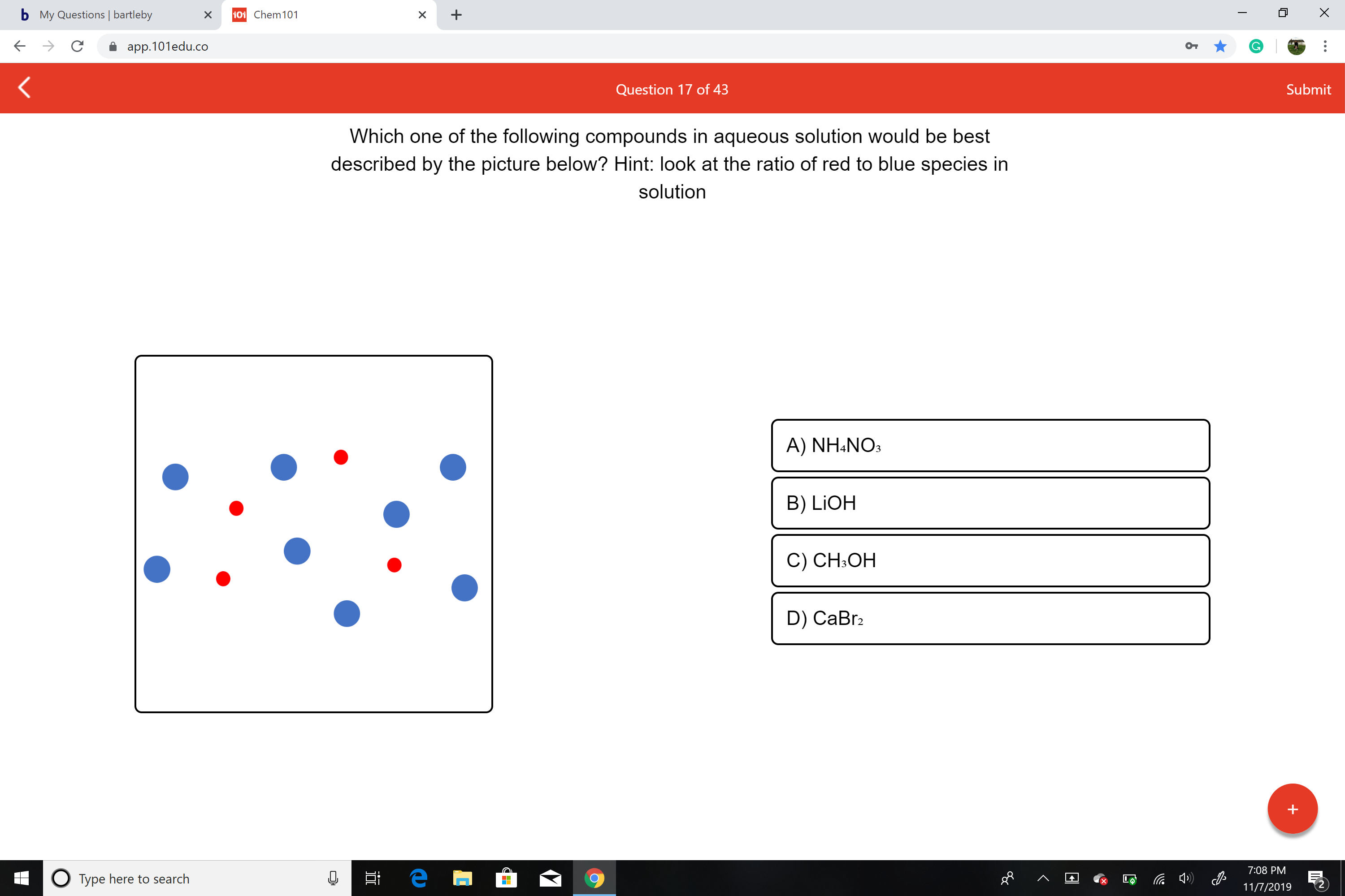 X
bMy Questions | bartleby
101 Chem 101
X
X
app.101edu.co
Submit
Question 17 of 43
Which one of the following compounds in aqueous solution would be best
described by the picture below? Hint: look at the ratio of red to blue species in
solution
A) NH4NO
B) LIOH
C) CH3OH
D) CaBr2
++
7:08 PM
е
OType here to search
11/7/2019
+
