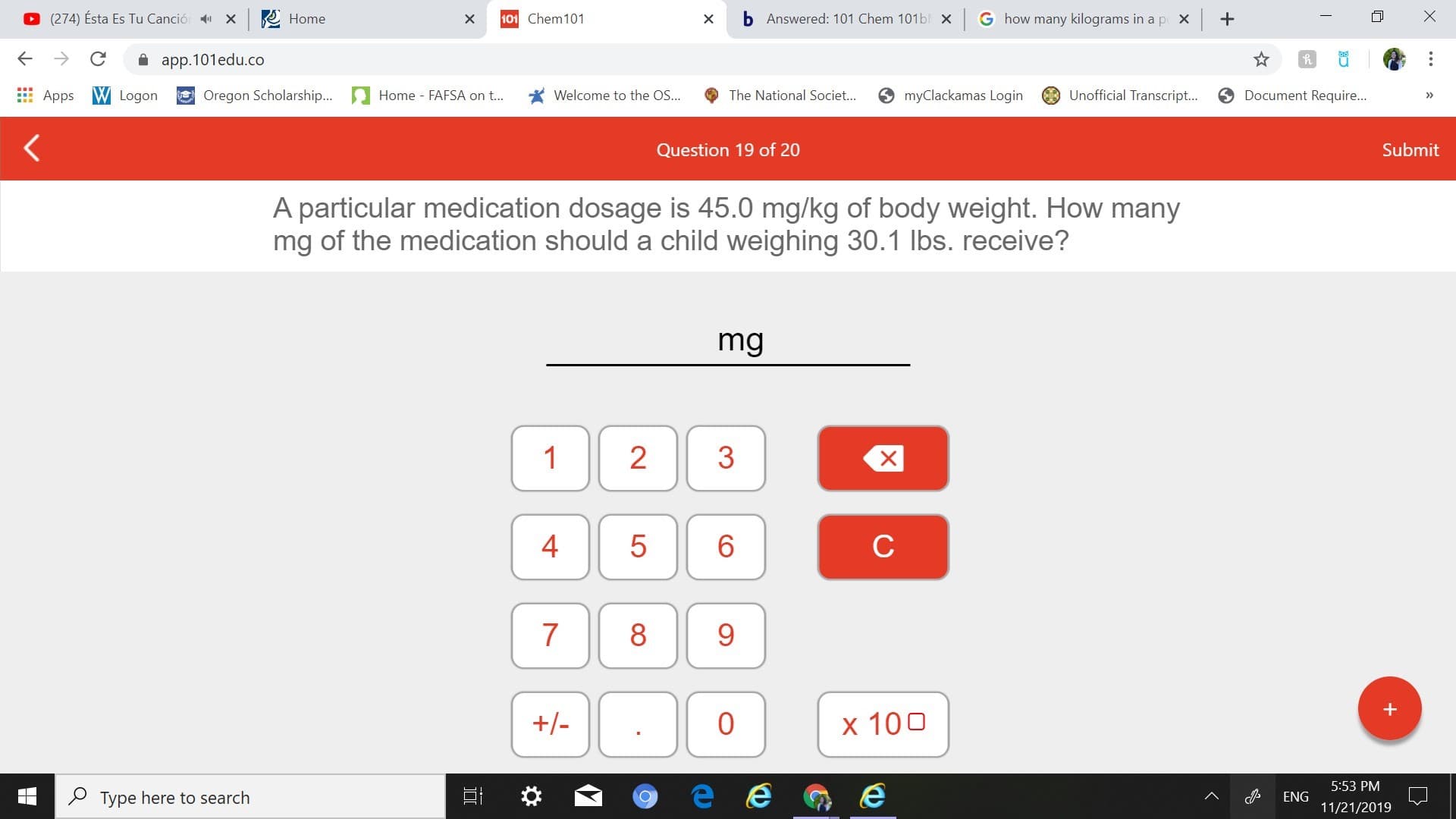bAnswered: 101 Chem 101 b X G how many kilograms in a p x
(274) Ésta Es Tu Canció
101 Chem 101
X
Home
X
app.101edu.co
Oregon Scholarship....
Unofficial Transcript...
myClackamas Login
Document Require...
Apps WLogon
Welcome to the OS...
Home - FAFSA on t...
The National Societ...
>
Submit
Question 19 of 20
A particular medication dosage is 45.0 mg/kg of body weight. How many
mg of the medication should a child weighing 30.1 lbs. receive?
mg
1
2
3
X
5
6
C
7
8
+-
0
x 100
5:53 PM
Type here to search
ENG
11/21/2019
+
LO
4t
