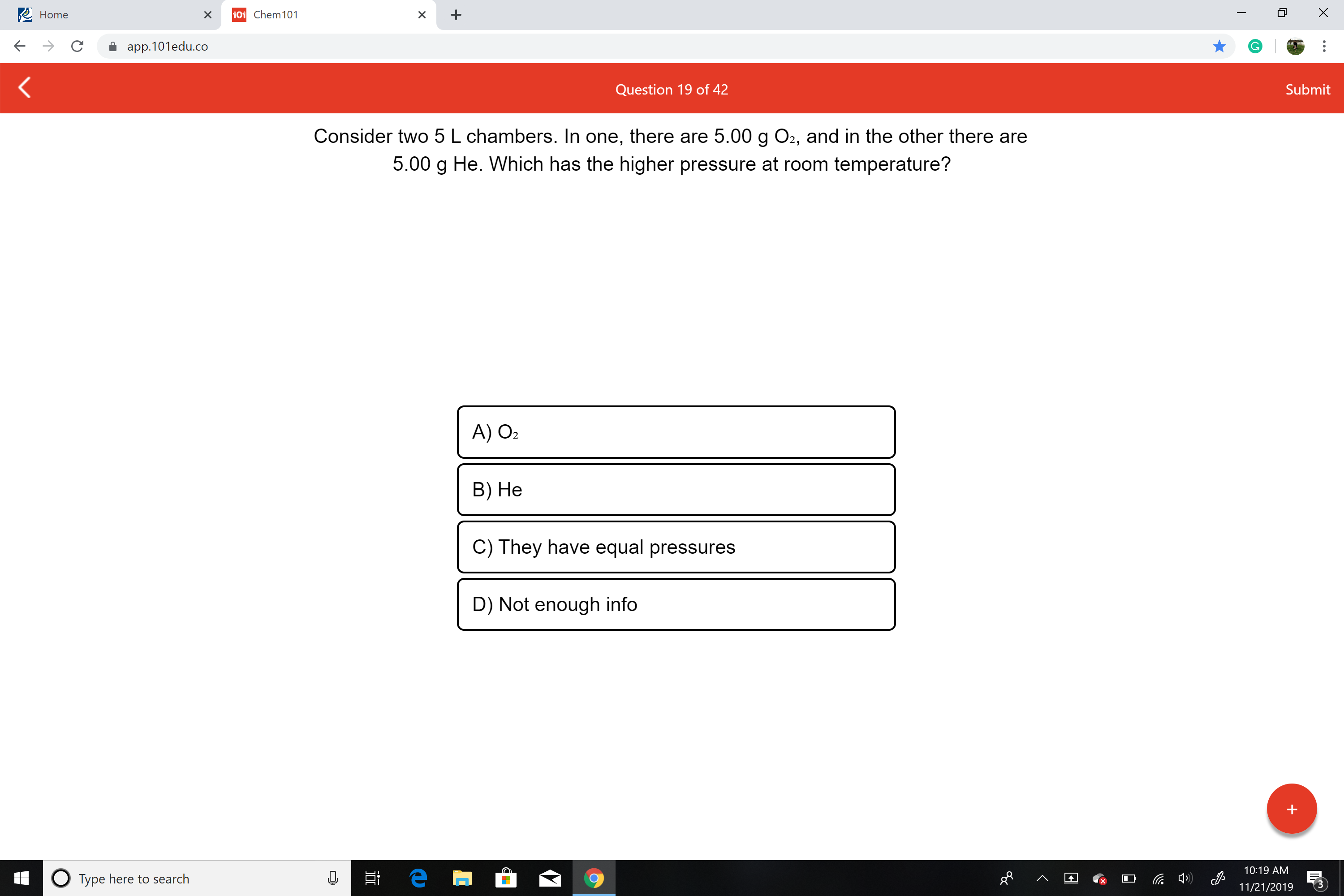 X
Home
101 Chem 101
X
X
app.101edu.co
Submit
Question 19 of 42
Consider two 5 L chambers. In one, there are 5.00 g O2, and in the other there are
5.00 g He. Which has the higher pressure at room temperature?
A) O2
В) Не
C) They have equal pressures
D) Not enough info
10:19 AM
е
OType here to search
11/21/2019
+
