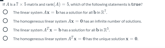 If A is a 7 x 5 matrix and rank(A) = 5, which of the following statements is true?
O The linear system Ax = b has a solution for all b in R".
The homogeneous linear system Ax = 0 has an infinite number of solutions.
O The linear system A"x = b has a solution for all b in R.
O The homogeneous linear system Ax = 0 has the unique solution x =
0.
