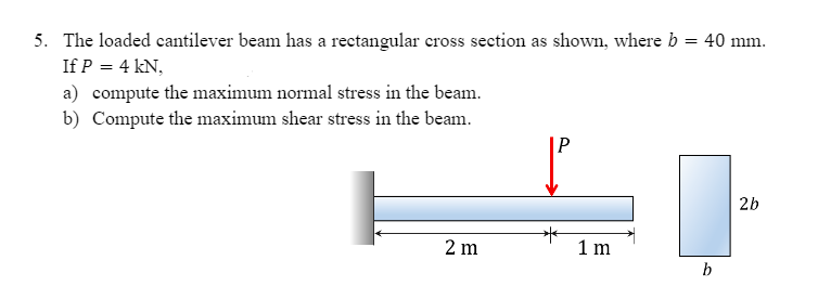 5. The loaded cantilever beam has a rectangular cross section as shown, where b = 40 mm.
If P = 4 kN,
a) compute the maximum normal stress in the beam.
b) Compute the maximum shear stress in the beam.
2b
2 m
1 m
b
