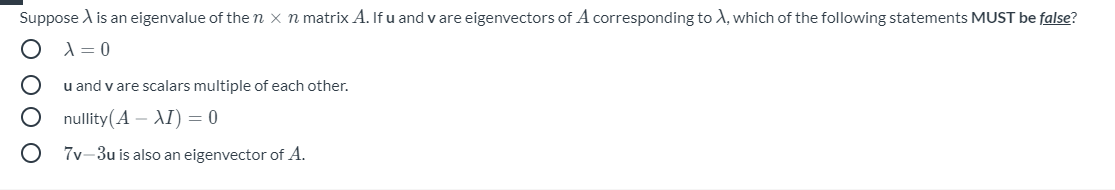 Suppose A is an eigenvalue of the n x n matrix A. If u and v are eigenvectors of A corresponding to A, which of the following statements MUST be false?
A = 0
u and v are scalars multiple of each other.
nullity(A – AI) = 0
7v-3u is also an eigenvector of A.
O 0O O
