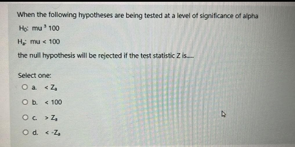 When the following hypotheses are being tested at a level of significance of alpha
Họ: mu 100
H mu < 100
the null hypothesis will be rejected if the test statistic Z is.
Select one:
O a.
< Za
O b. < 100
Oc > Z,
O d. < -Z,
