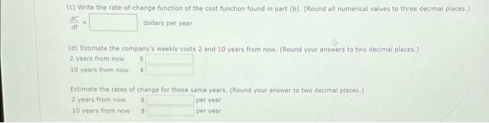 (c) Write the rate-of-change function of the cost function found in part (b). (Round all numerical values to three decimal places.)
dollars per year
dt
(d) Estimate the company's weekly costs 2 and 10 years from now. (Round your answers to two decimal places.)
2 years from now
10 years from now
Estimate the rates of change for those same years. (Round your answer to two decimal places.)
2 years from now
per year
10 years from now
per year
