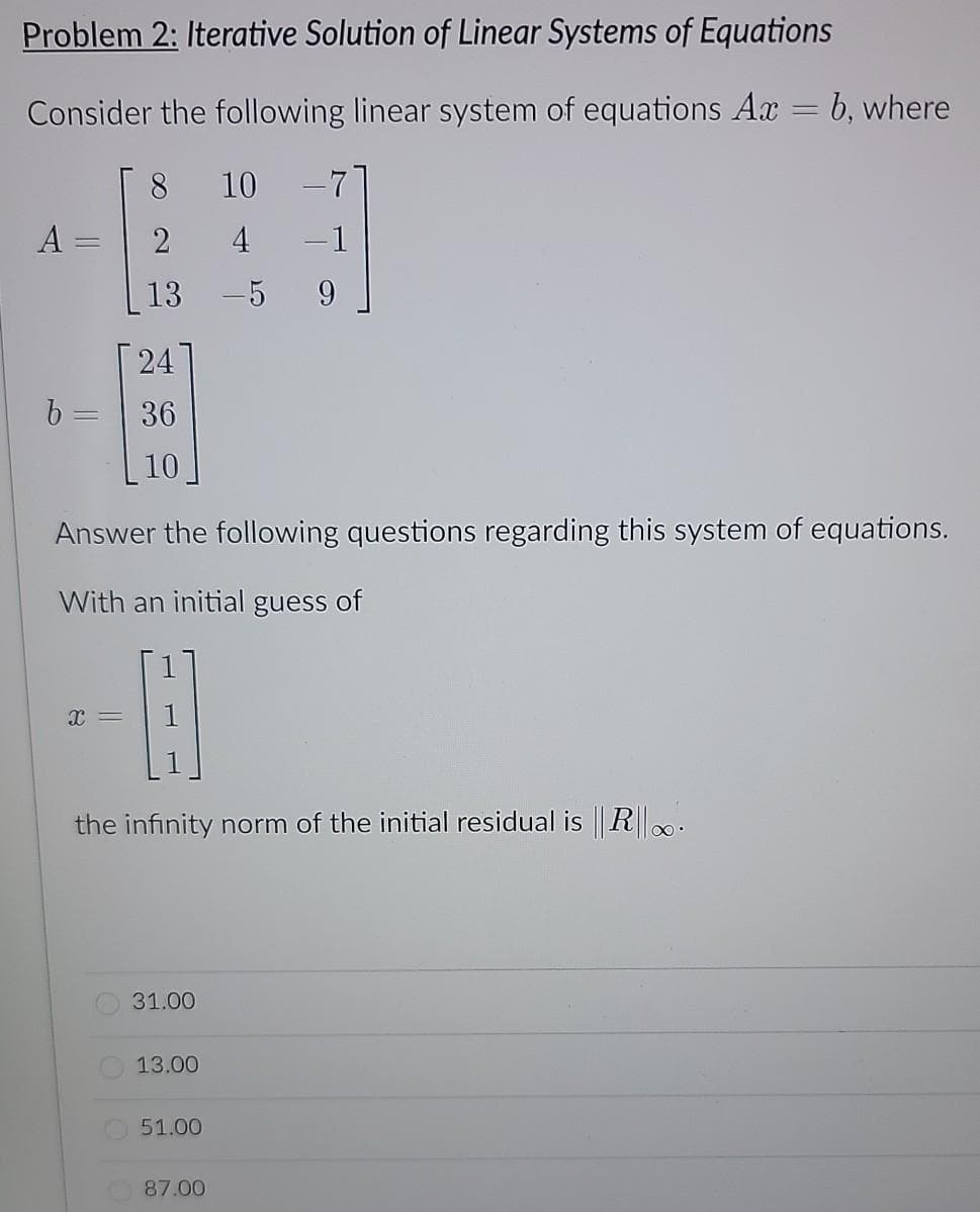 Problem 2: Iterative Solution of Linear Systems of Equations
Consider the following linear system of equations Ax = b, where
8
10 -7
A =
2
4
-1
%3D
13
-5
24
b =
36
10
Answer the following questions regarding this system of equations.
With an initial guess of
the infinity norm of the initial residual is R..
31.00
13.00
51.00
87.00
