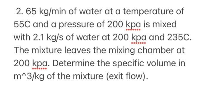 2. 65 kg/min of water at a temperature of
55C and a pressure of 200 kpa is mixed
with 2.1 kg/s of water at 200 kpa and 235C.
The mixture leaves the mixing chamber at
200 kpa. Determine the specific volume in
m^3/kg of the mixture (exit flow).
