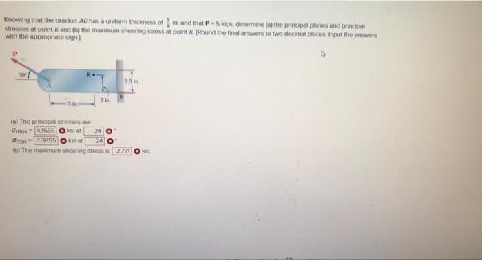 Knowing that the bracket AB has a uniform thickness of in and that P-5 kips, determine (a) the principal planes and principal
stresses at point K and (b) the maximum sheanng stress at point K (Round the final answers to two decimal places. Input the answers
with the appropriate sign)
25 im
2in
(a) The principal stresses are
Omax"41565 Oksi at
Omin"13855
24
iksi at
24
(b) The maximum shearing stress is 2.771
Iksi.
