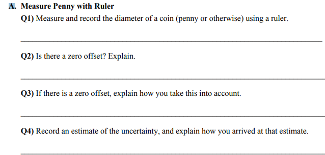 A. Measure Penny with Ruler
Q1) Measure and record the diameter of a coin (penny or otherwise) using a ruler.
Q2) Is there a zero offset? Explain.
Q3) If there is a zero offset, explain how you take this into account.
Q4) Record an estimate of the uncertainty, and explain how you arrived at that estimate.

