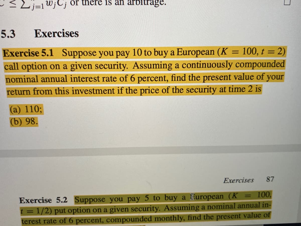 j=1W;C; or there is an arbitrage.
5.3
Exercises
Exercise 5.1 Suppose you pay 10 to buy a European (K = 100, t = 2)
call option on a given security. Assuming a continuously compounded
nominal annual interest rate of 6 percent, find the present value of your
return from this investment if the price of the security at time 2 is
%3D
(a) 110;
(b) 98.
Exercises
87
100,
Exercise 5.2 Suppose you pay 5 to buy a furopean (K
t = 1/2) put option on a given security. Assuming a nominal annual in-
terest rate of 6 percent, compounded monthly, find the present value of
%3D
VI

