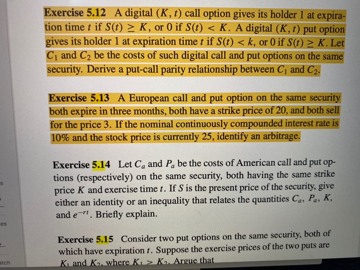Exercise 5.12 A digital (K, t) call option gives its holder 1 at expira-
tion time t if S(t) > K, or 0 if S(t) < K. A digital (K, t) put option
gives its holder 1 at expiration time t if S(t) < k, or 0 if S(t) > K. Let
C and C2 be the costs of such digital call and put options on the same
security. Derive a put-call parity relationship between C¡ and C2.
Exercise 5.13 A European call and put option on the same security
both expire in three months, both have a strike price of 20, and both sell
for the price 3. If the nominal continuously compounded interest rate is
10% and the stock price is currently 25, identify an arbitrage.
Exercise 5.14 Let Ca and Pa be the costs of American call and put op-
tions (respectively) on the same security, both having the same strike
price K and exercise time t. If S is the present price of the security, give
either an identity or an inequality that relates the quantities Ca, Pa, K,
and e-r. Briefly explain.
S
es
Exercise 5.15 Consider two put options on the same security, both of
which have expiration t. Suppose the exercise prices of the two puts are
K and Ko. where K > K2. Argue that
2...
atch
