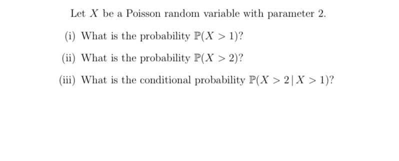 Let X be a Poisson random variable with parameter 2.
(i) What is the probability P(X > 1)?
(ii) What is the probability P(X > 2)?
(iii) What is the conditional probability P(X > 2|X > 1)?
