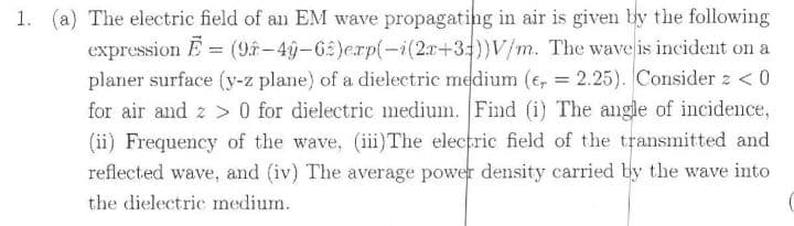 1. (a) The electric field of an EM wave propagating in air is given by the following
expression E = (9-4g-65)erp(-i(2x+33))V/m. The wave is incident on a
planer surface (y-z plane) of a dielectric medium (e, = 2.25). Consider z <0
for air and z > 0 for dielectric medium. Find (i) The angle of incidence,
(ii) Frequency of the wave, (iii)The electric field of the transmitted and
reflected wave, and (iv) The average power density carried by the wave into
%3D
the dielectric medium.
