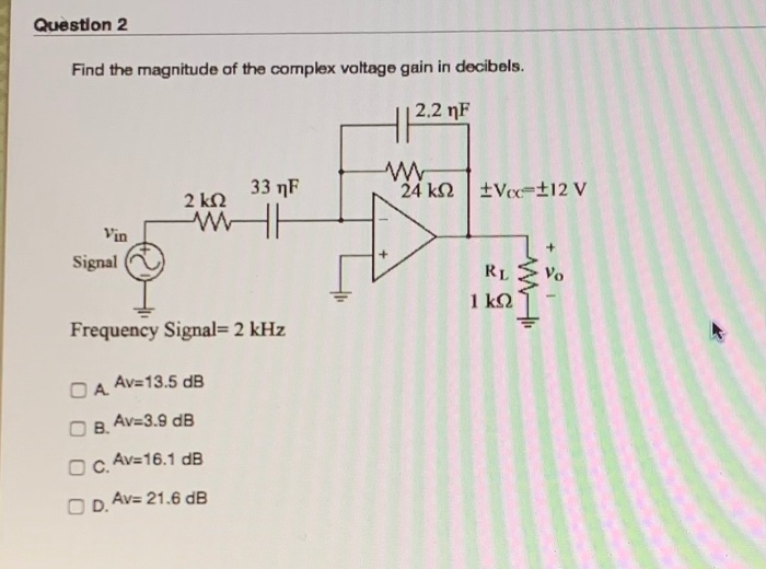 Question 2
Find the magnitude of the complex voltage gain in decibels.
2.2 nF
33 nF
24 k2 tVcc=±]2 V
2 kN
Vin
Signal
RL E Vo
1 kQ
Frequency Signal= 2 kHz
Av=13.5 dB
O A
O B.
Av=3.9 dB
Av=16.1 dB
OC.
Av= 21.6 dB
OD.
