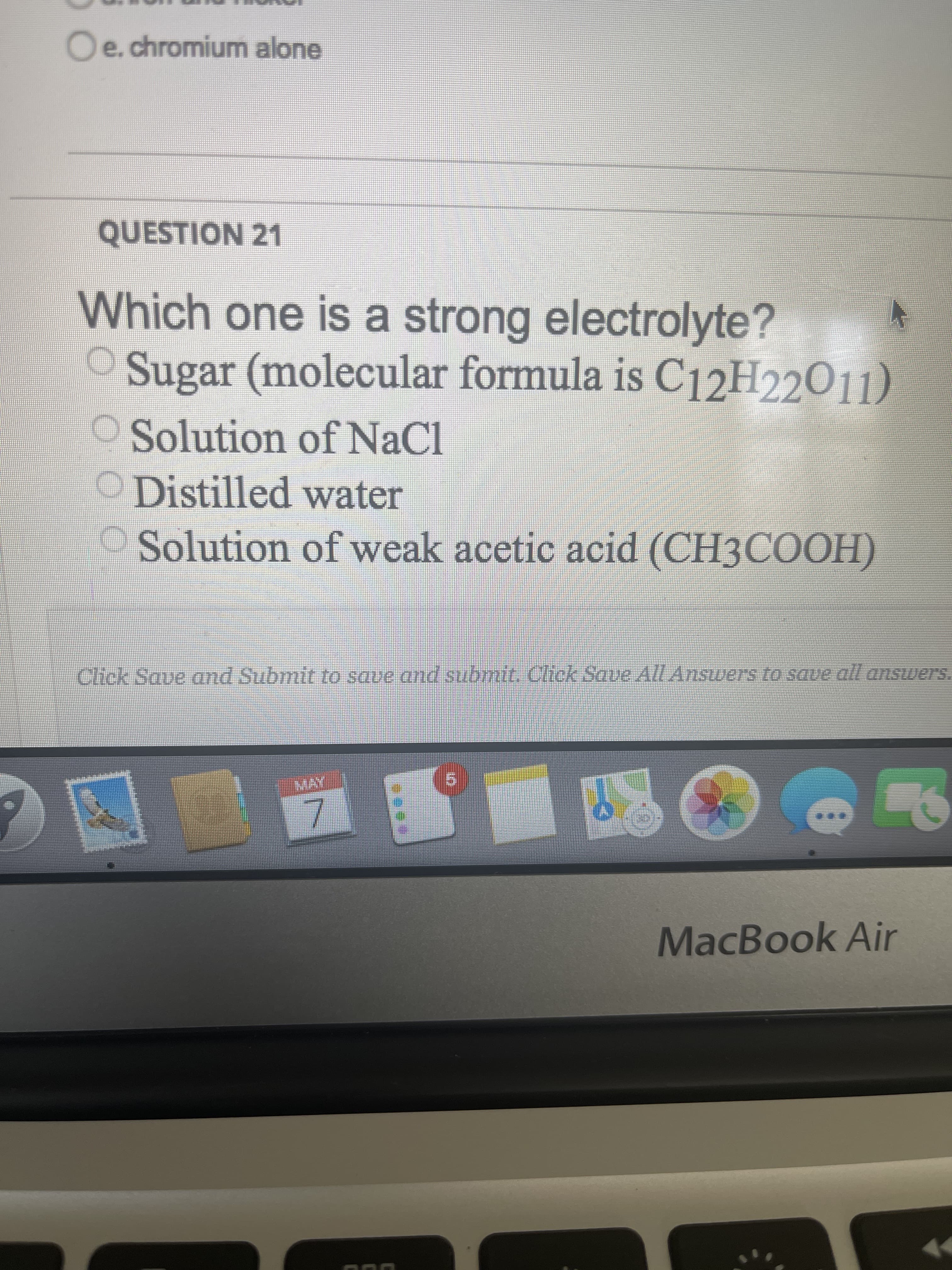 7.
Oe.chromium alone
QUESTION 21
Which one is a strong electrolyte?
O Sugar (molecular formula is C12H22O11)
OSolution of NaCl
ODistilled water
Solution of weak acetic acid (CH3COOH)
Click Save and Submit to save and submit. Click Save All Answers to saue all answers.
MacBook Air
