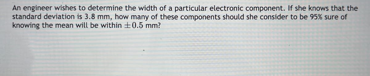 An engineer wishes to determine the width of a particular electronic component. If she knows that the
standard deviation is 3.8 mm, how many of these components should she consider to be 95% sure of
knowing the mean will be within +0.5 mm?
