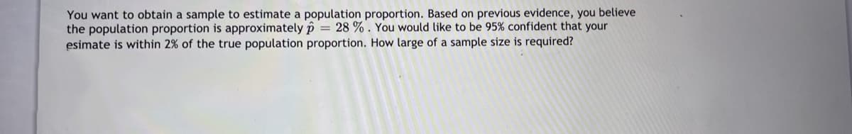 You want to obtain a sample to estimate a population proportion. Based on previous evidence, you believe
the population proportion is approximately p = 28 % . You would like to be 95% confident that your
esimate is within 2% of the true population proportion. How large of a sample size is required?
