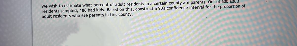 We wish to estimate what percent of adult residents in a certain county are parents. Out of 600 adult
residents sampled, 186 had kids. Based on this, construct a 90% confidence interval for the proportion of
adult residents who are perents in this county.
