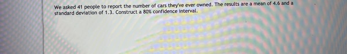 We asked 41 people to report the number of cars they've ever owned. The results are a mean of 4.6 and a
standard deviation of 1.3. Construct a 80% confidence interval.
