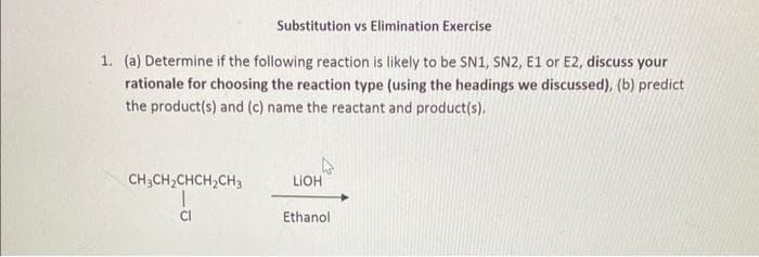 Substitution vs Elimination Exercise
1. (a) Determine if the following reaction is likely to be SN1, SN2, E1 or E2, discuss your
rationale for choosing the reaction type (using the headings we discussed), (b) predict
the product(s) and (c) name the reactant and product(s).
CH3CH₂CHCH₂CH3
CI
LIOH
Ethanol