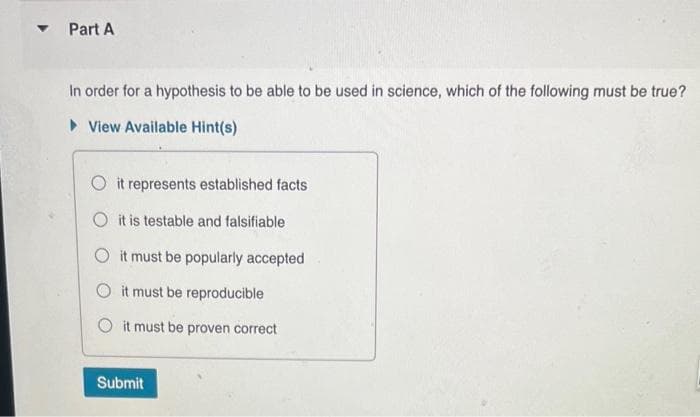 ▾ Part A
In order for a hypothesis to be able to be used in science, which of the following must be true?
►View Available Hint(s)
Oit represents established facts
O it is testable and falsifiable
O it must be popularly accepted
it must be reproducible
it must be proven correct
Submit