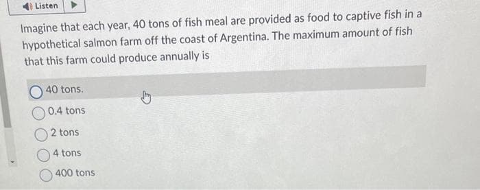 40Listen
Imagine that each year, 40 tons of fish meal are provided as food to captive fish in a
hypothetical salmon farm off the coast of Argentina. The maximum amount of fish
that this farm could produce annually is
O 40 tons.
0.4 tons
O2 tons
4 tons
400 tons