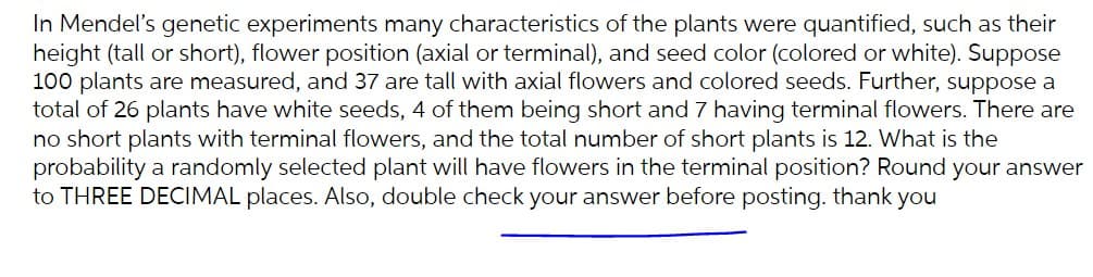 In Mendel's genetic experiments many characteristics of the plants were quantified, such as their
height (tall or short), flower position (axial or terminal), and seed color (colored or white). Suppose
100 plants are measured, and 37 are tall with axial flowers and colored seeds. Further, suppose a
total of 26 plants have white seeds, 4 of them being short and 7 having terminal flowers. There are
no short plants with terminal flowers, and the total number of short plants is 12. What is the
probability a randomly selected plant will have flowers in the terminal position? Round your answer
to THREE DECIMAL places. Also, double check your answer before posting. thank you
