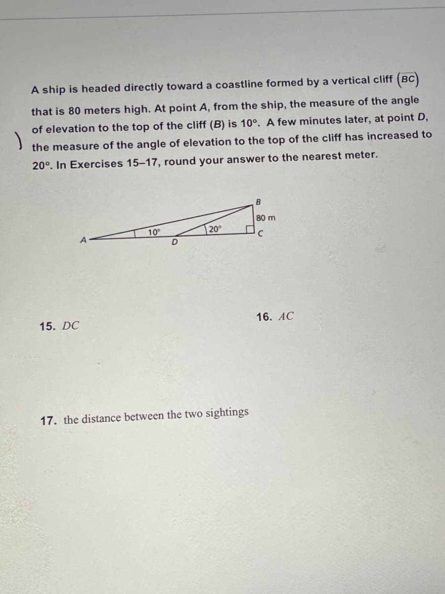 A ship is headed directly toward a coastline formed by a vertical cliff (BC
(вс)
that is 80 meters high. At point A, from the ship, the measure of the angle
of elevation to the top of the cliff (B) is 10°. A few minutes later, at point D,
the measure of the angle of elevation to the top of the cliff has increased to
20°. In Exercises 15-17, round your answer to the nearest meter.
80 m
20°
10°
D
15. DC
16. АС
17. the distance between the two sightings
